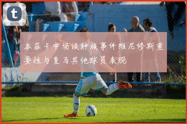 本菲卡中场谈种族事件维尼修斯重要性与皇马其他球员表现