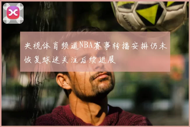 央视体育频道NBA赛事转播安排仍未恢复球迷关注后续进展