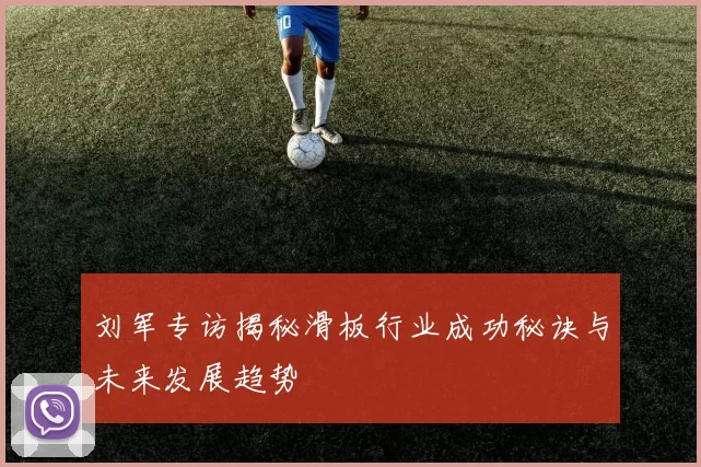 刘军专访揭秘滑板行业成功秘诀与未来发展趋势