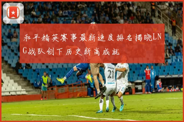 和平精英赛事最新速度排名揭晓LNG战队创下历史新高成就