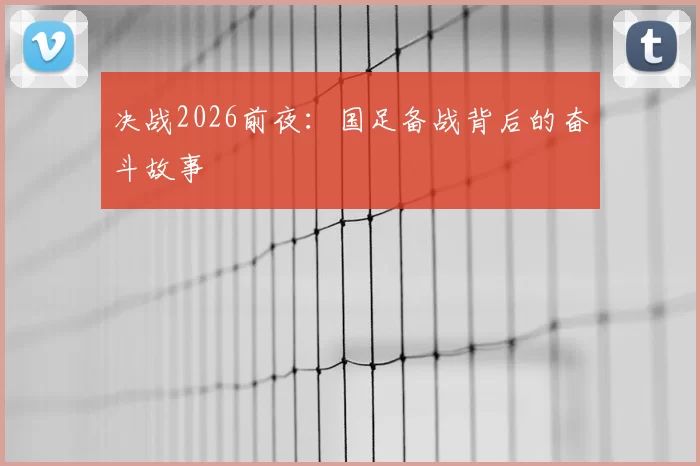 决战2026前夜：国足备战背后的奋斗故事