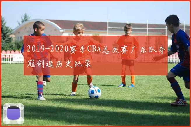 2019-2020赛季CBA总决赛广东队夺冠创造历史纪录