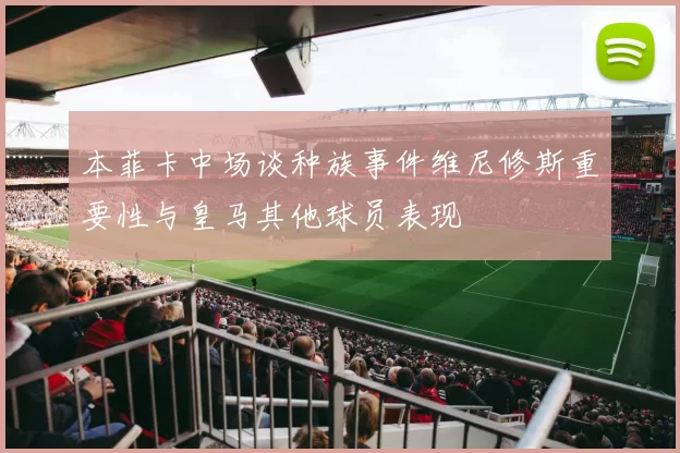 本菲卡中场谈种族事件维尼修斯重要性与皇马其他球员表现