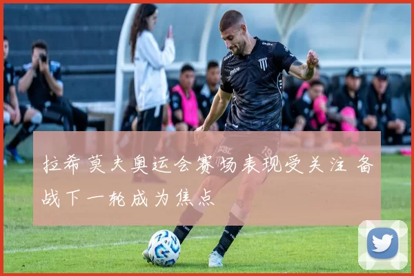 拉希莫夫奥运会赛场表现受关注 备战下一轮成为焦点