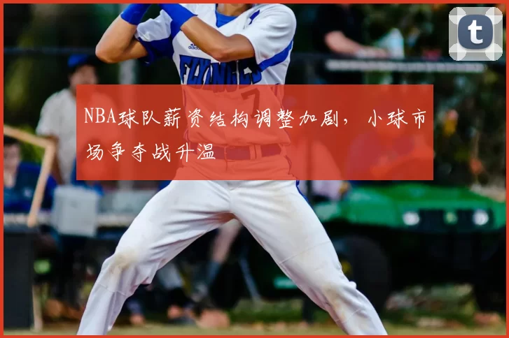 NBA球队薪资结构调整加剧，小球市场争夺战升温