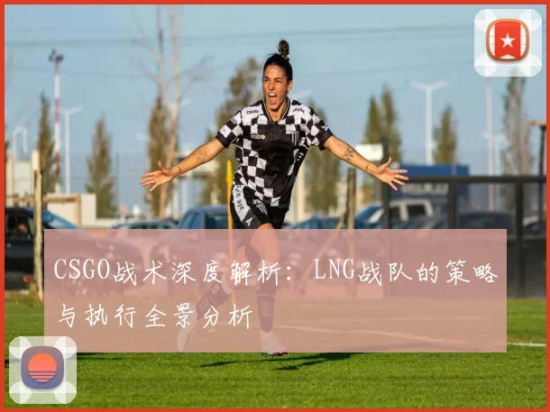CSGO战术深度解析：LNG战队的策略与执行全景分析