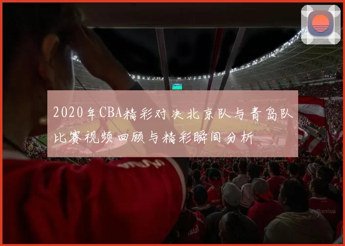 2020年CBA精彩对决北京队与青岛队比赛视频回顾与精彩瞬间分析