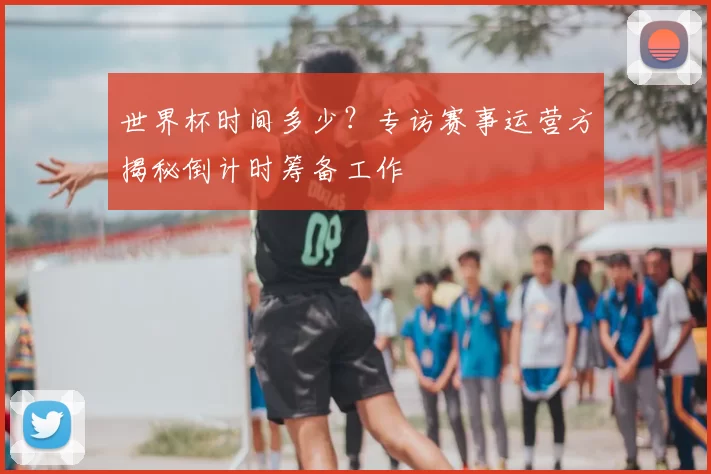 世界杯时间多少？专访赛事运营方揭秘倒计时筹备工作