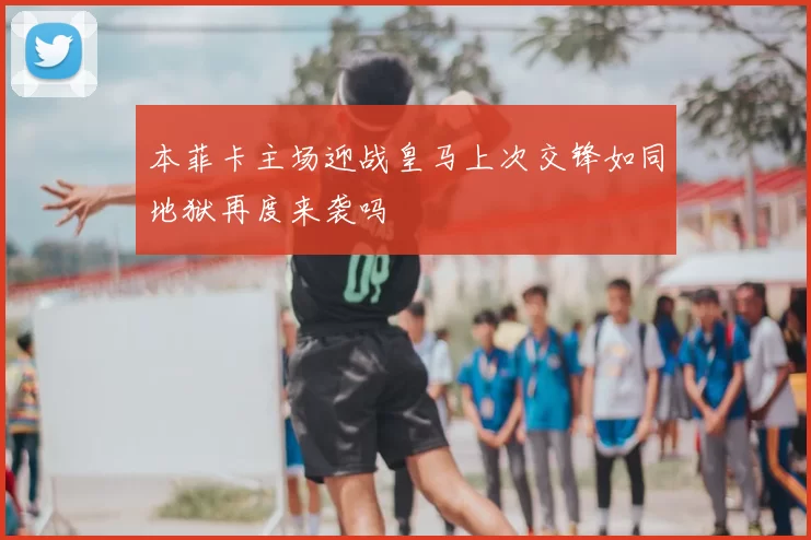本菲卡主场迎战皇马上次交锋如同地狱再度来袭吗