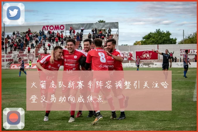 火箭虎队新赛季阵容调整引关注哈登交易动向成焦点