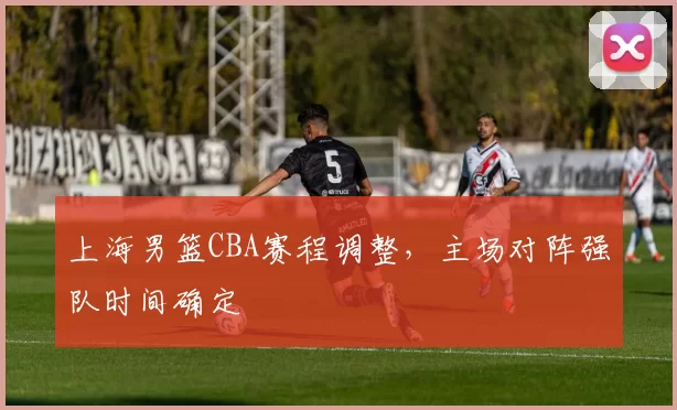 上海男篮CBA赛程调整，主场对阵强队时间确定