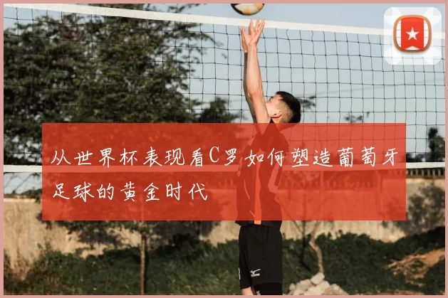 从世界杯表现看C罗如何塑造葡萄牙足球的黄金时代