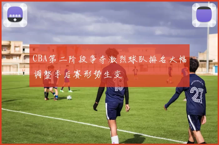 CBA第二阶段争夺激烈球队排名大幅调整季后赛形势生变