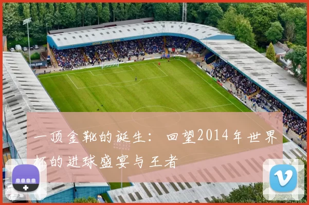 一顶金靴的诞生:回望2014年世界杯的进球盛宴与王者