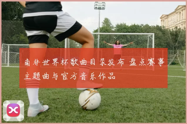 南非世界杯歌曲目录发布 盘点赛事主题曲与官方音乐作品