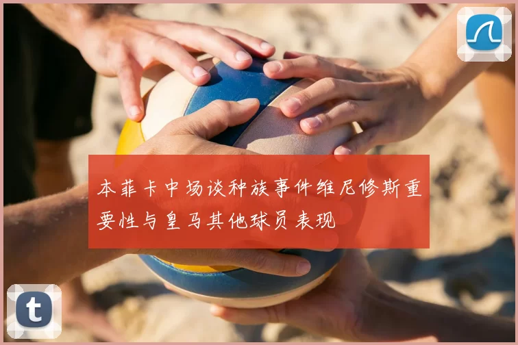 本菲卡中场谈种族事件维尼修斯重要性与皇马其他球员表现