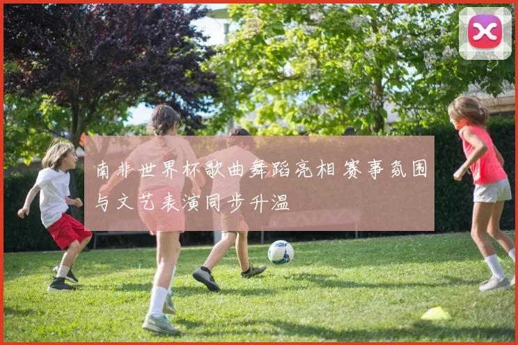南非世界杯歌曲舞蹈亮相 赛事氛围与文艺表演同步升温