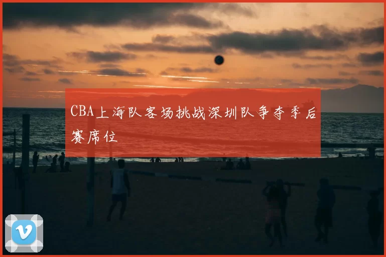 CBA上海队客场挑战深圳队争夺季后赛席位