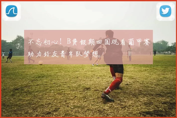 不忘初心！B费假期回国观看葡甲赛助力好友青年队梦想