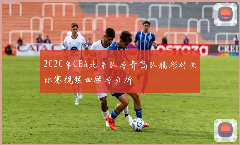 2020年CBA北京队与青岛队精彩对决比赛视频回顾与分析