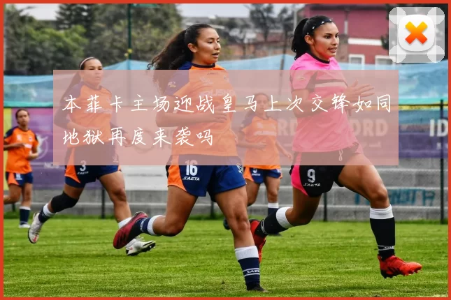 本菲卡主场迎战皇马上次交锋如同地狱再度来袭吗