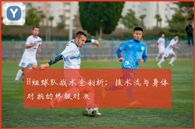 H组球队战术全剖析:技术流与身体对抗的终极对决