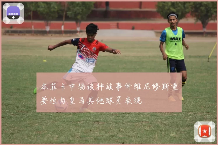 本菲卡中场谈种族事件维尼修斯重要性与皇马其他球员表现