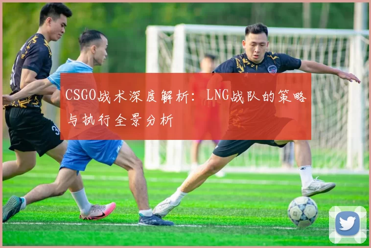 CSGO战术深度解析：LNG战队的策略与执行全景分析