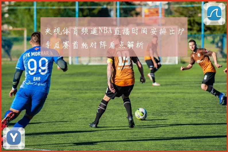 央视体育频道NBA直播时间安排出炉季后赛首轮对阵看点解析