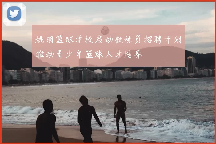 姚明篮球学校启动教练员招聘计划推动青少年篮球人才培养