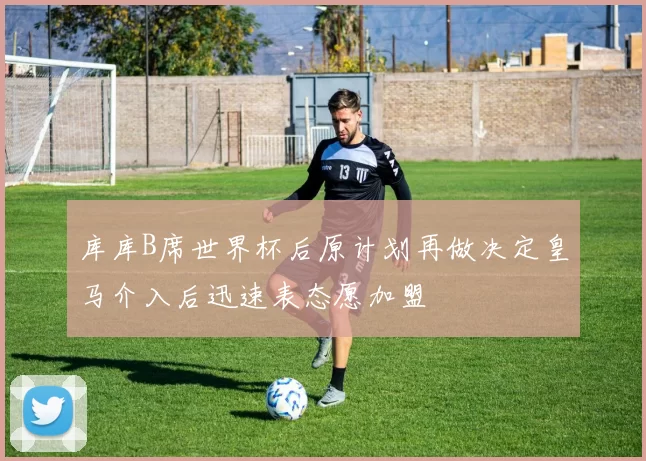 库库B席世界杯后原计划再做决定皇马介入后迅速表态愿加盟