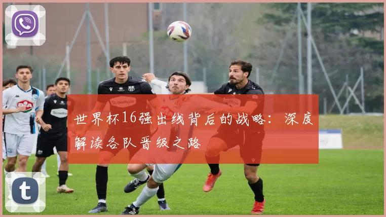 世界杯16强出线背后的战略：深度解读各队晋级之路