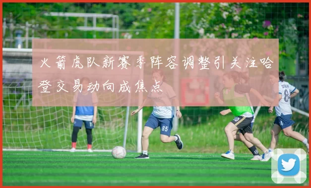 火箭虎队新赛季阵容调整引关注哈登交易动向成焦点