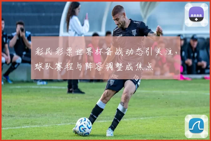 彩民彩票世界杯备战动态引关注,球队赛程与阵容调整成焦点