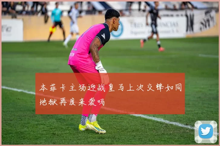 本菲卡主场迎战皇马上次交锋如同地狱再度来袭吗