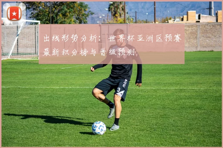 出线形势分析:世界杯亚洲区预赛最新积分榜与晋级预测