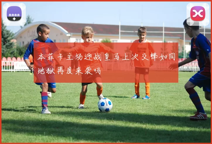 本菲卡主场迎战皇马上次交锋如同地狱再度来袭吗
