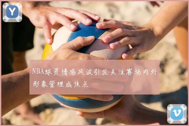 NBA球员情感风波引发关注赛场内外形象管理成焦点