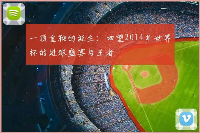 一顶金靴的诞生:回望2014年世界杯的进球盛宴与王者