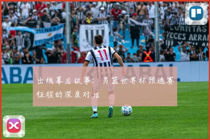 出线幕后故事:男篮世界杯预选赛征程的深度对话